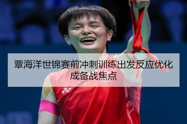 覃海洋世锦赛前冲刺训练出发反应优化成备战焦点